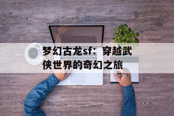 梦幻古龙sf:穿越武侠世界的奇幻之旅 梦幻古龙sf:穿越武侠世界的奇幻之旅