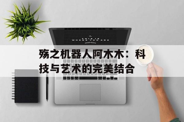 殇之机器人阿木木：科技与艺术的完美结合