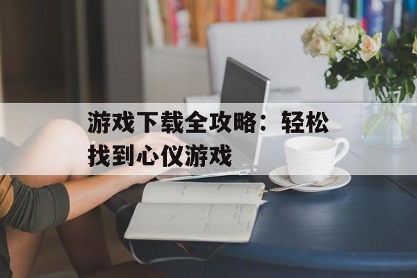游戏下载全攻略:轻松找到心仪游戏 游戏下载全攻略:轻松找到心仪游戏