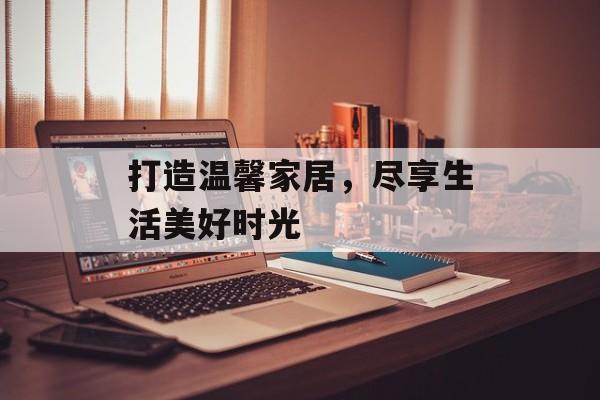 打造温馨家居，尽享生活美好时光