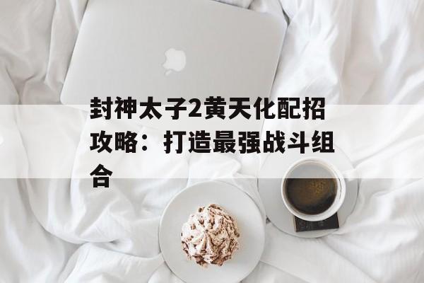 封神太子2黄天化配招攻略：打造最强战斗组合