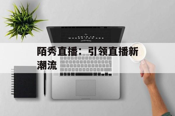 陌秀直播:引领直播新潮流 陌秀直播:引领直播新潮流