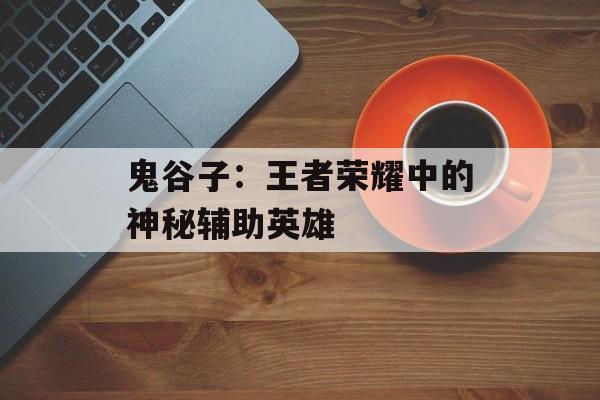 鬼谷子:王者荣耀中的神秘辅助英雄 鬼谷子:王者荣耀中的神秘辅助英雄