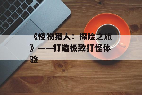 《怪物猎人:探险之旅》——打造极致打怪体验 《怪物猎人:探险之旅》——打造极致打怪体验