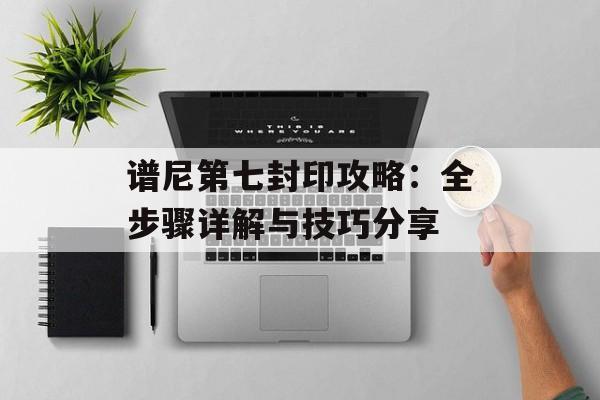 谱尼第七封印攻略:全步骤详解与技巧分享 谱尼第七封印攻略:全步骤详解与技巧分享