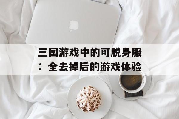 三国游戏中的可脱身服:全去掉后的游戏体验 三国游戏中的可脱身服:全去掉后的游戏体验