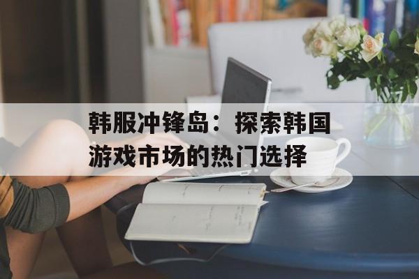 韩服冲锋岛：探索韩国游戏市场的热门选择