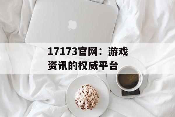 17173官网：游戏资讯的权威平台