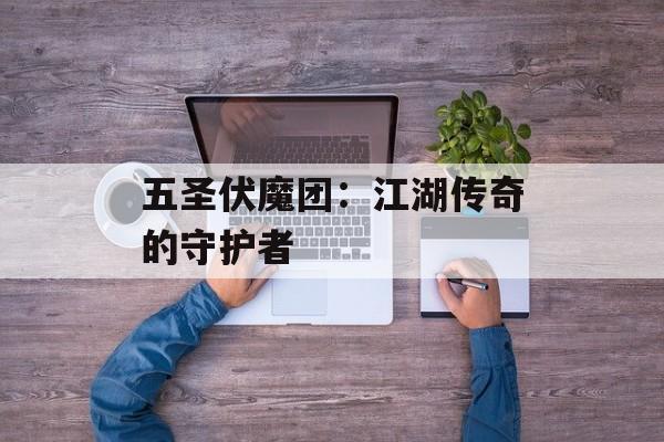 五圣伏魔团:江湖传奇的守护者 五圣伏魔团:江湖传奇的守护者