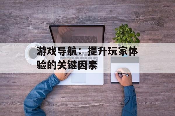 游戏导航：提升玩家体验的关键因素
