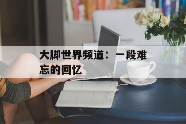 大脚世界频道:一段难忘的回忆 大脚世界频道:一段难忘的回忆