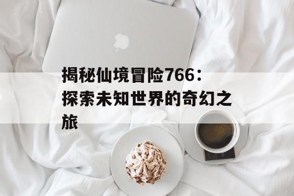 揭秘仙境冒险766：探索未知世界的奇幻之旅