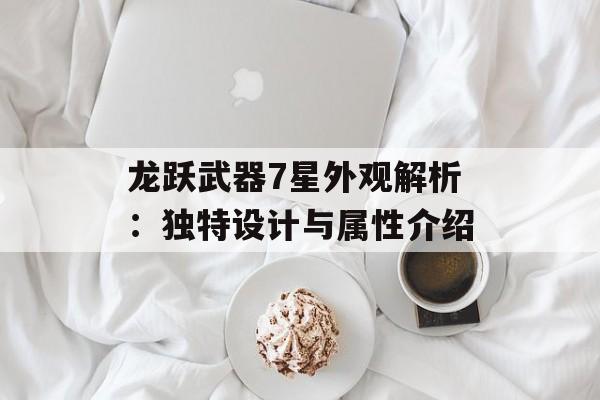 龙跃武器7星外观解析:独特设计与属性介绍 龙跃武器7星外观解析:独特设计与属性介绍