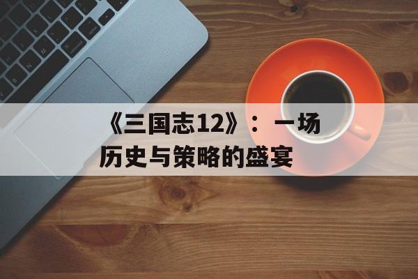 《三国志12》:一场历史与策略的盛宴 《三国志12》:一场历史与策略的盛宴