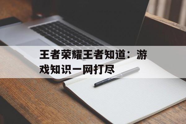 王者荣耀王者知道:游戏知识一网打尽 王者荣耀王者知道:游戏知识一网打尽