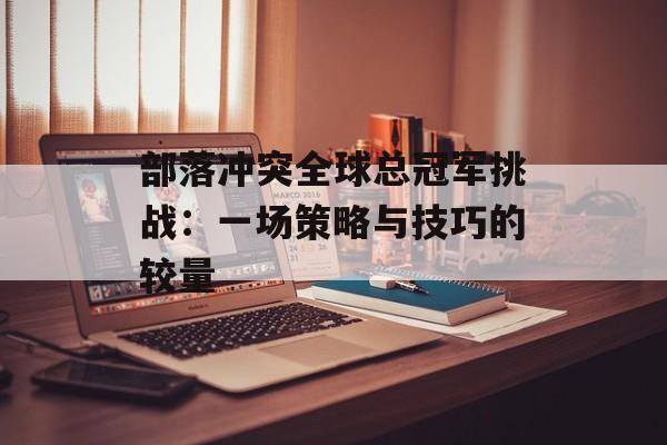 部落冲突全球总冠军挑战：一场策略与技巧的较量