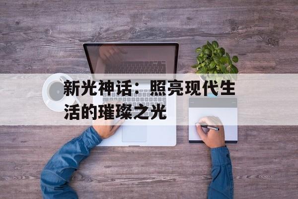 新光神话:照亮现代生活的璀璨之光 新光神话:照亮现代生活的璀璨之光