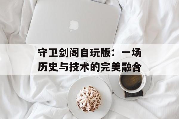 守卫剑阁自玩版:一场历史与技术的完美融合 守卫剑阁自玩版:一场历史与技术的完美融合