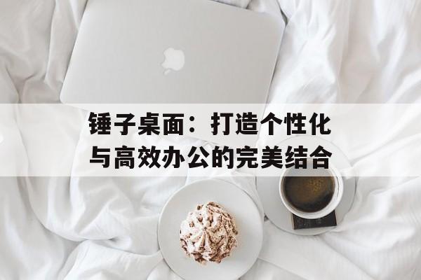 锤子桌面:打造个性化与高效办公的完美结合 锤子桌面:打造个性化与高效办公的完美结合