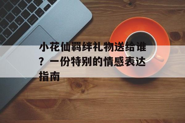 小花仙羁绊礼物送给谁?一份特别的情感表达指南 小花仙羁绊礼物送给谁?一份特别的情感表达指南