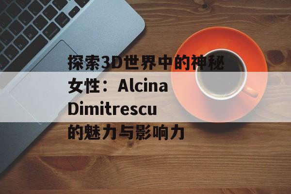 探索3D世界中的神秘女性：Alcina Dimitrescu的魅力与影响力
