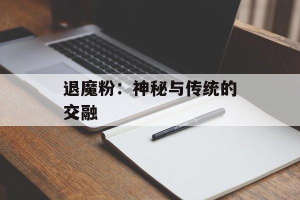 退魔粉:神秘与传统的交融 退魔粉:神秘与传统的交融
