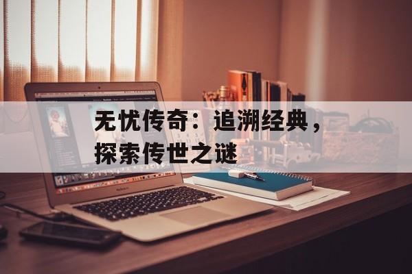无忧传奇:追溯经典,探索传世之谜 无忧传奇:追溯经典,探索传世之谜
