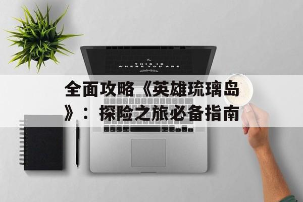 全面攻略《英雄琉璃岛》:探险之旅必备指南 全面攻略《英雄琉璃岛》:探险之旅必备指南