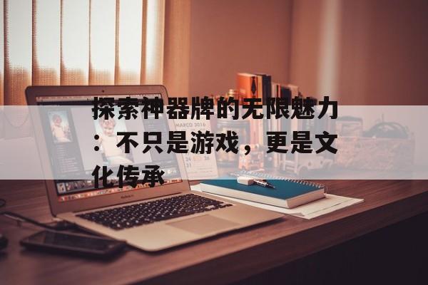 探索神器牌的无限魅力：不只是游戏，更是文化传承