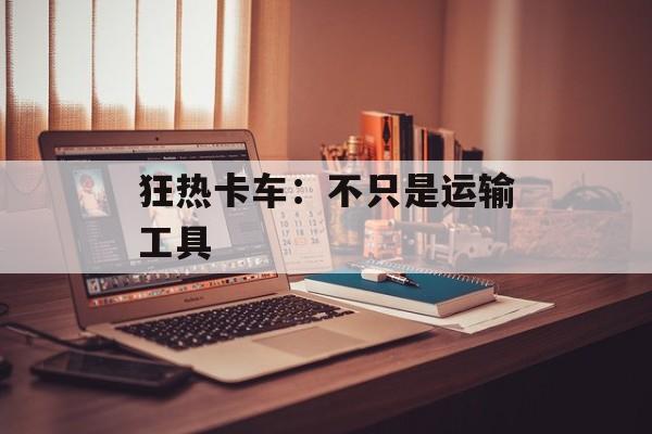 狂热卡车:不只是运输工具 狂热卡车:不只是运输工具