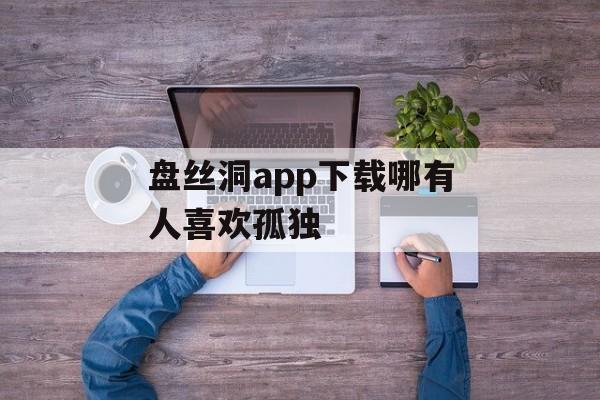 盘丝洞app下载哪有人喜欢孤独 盘丝洞app下载哪有人喜欢孤独