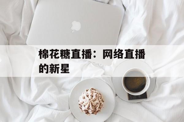 棉花糖直播:网络直播的新星 棉花糖直播:网络直播的新星