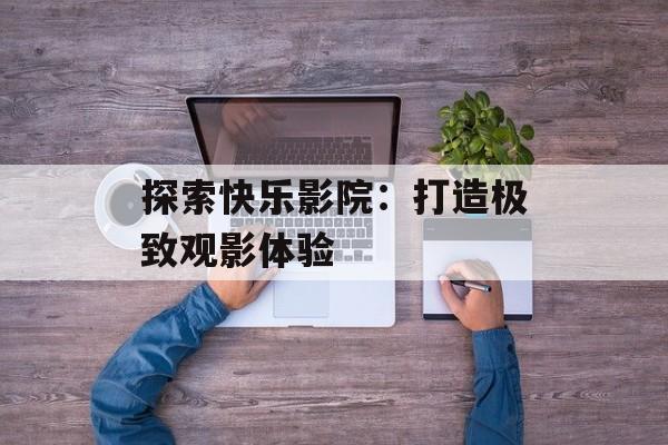 探索快乐影院:打造极致观影体验 探索快乐影院:打造极致观影体验