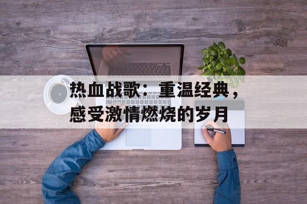 热血战歌:重温经典,感受激情燃烧的岁月 热血战歌:重温经典,感受激情燃烧的岁月