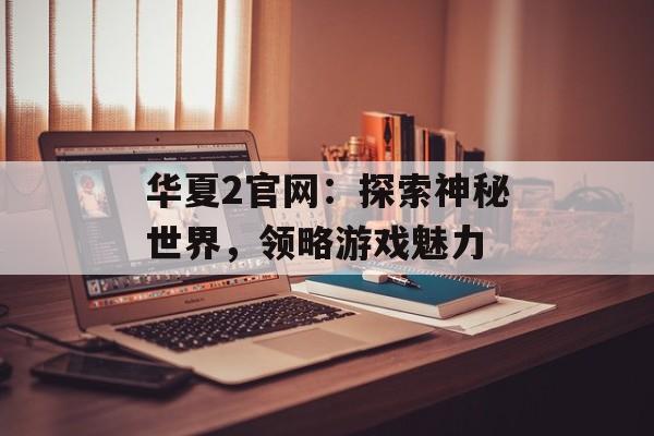 华夏2官网:探索神秘世界,领略游戏魅力 华夏2官网:探索神秘世界,领略游戏魅力