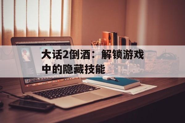 大话2倒酒:解锁游戏中的隐藏技能 大话2倒酒:解锁游戏中的隐藏技能