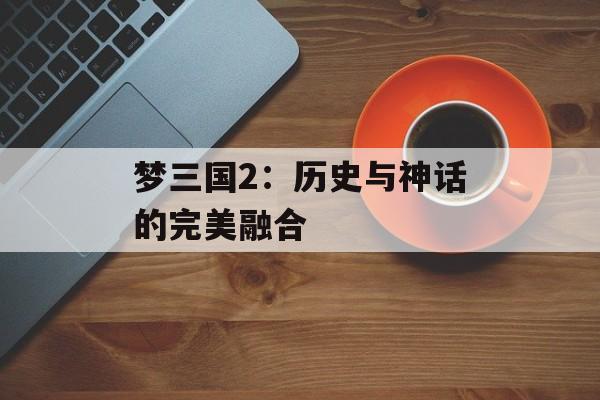 梦三国2:历史与神话的完美融合 梦三国2:历史与神话的完美融合