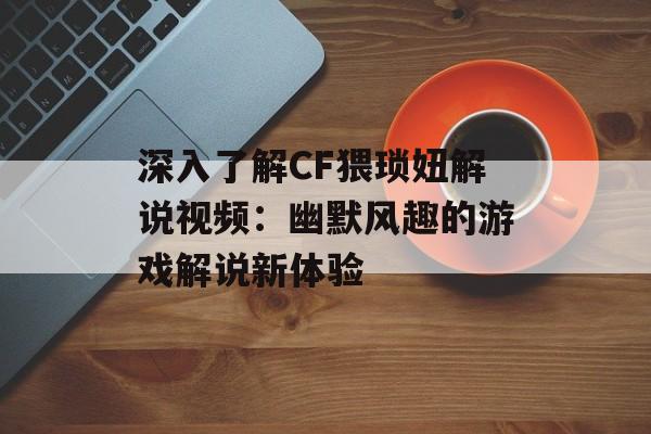深入了解CF猥琐妞解说视频：幽默风趣的游戏解说新体验