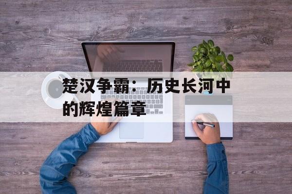 楚汉争霸:历史长河中的辉煌篇章 楚汉争霸:历史长河中的辉煌篇章