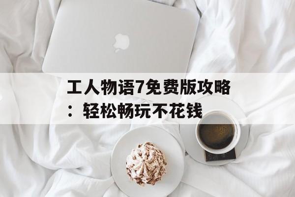 工人物语7免费版攻略:轻松畅玩不花钱 工人物语7免费版攻略:轻松畅玩不花钱