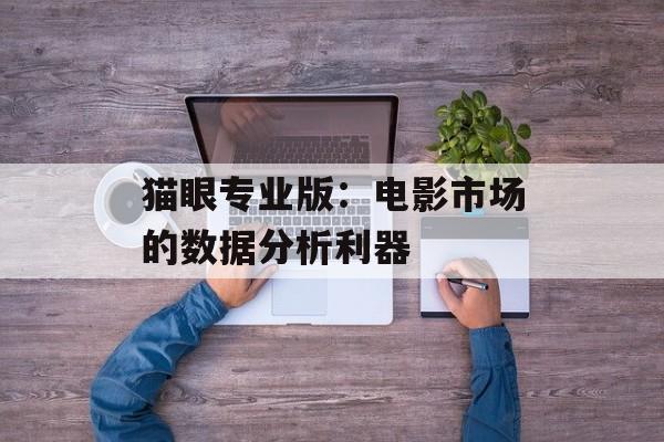 猫眼专业版:电影市场的数据分析利器 猫眼专业版:电影市场的数据分析利器