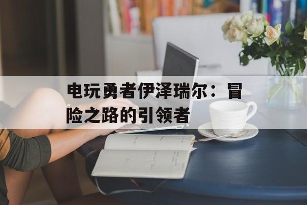 电玩勇者伊泽瑞尔：冒险之路的引领者