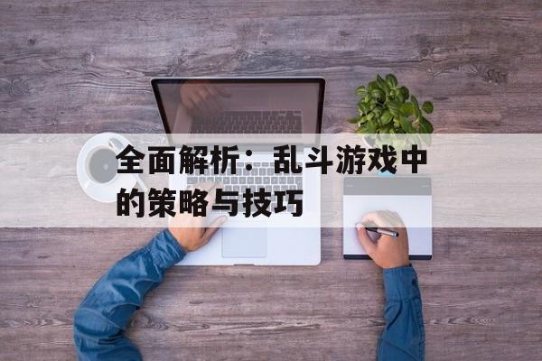 全面解析:乱斗游戏中的策略与技巧 全面解析:乱斗游戏中的策略与技巧