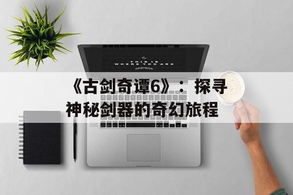 《古剑奇谭6》：探寻神秘剑器的奇幻旅程