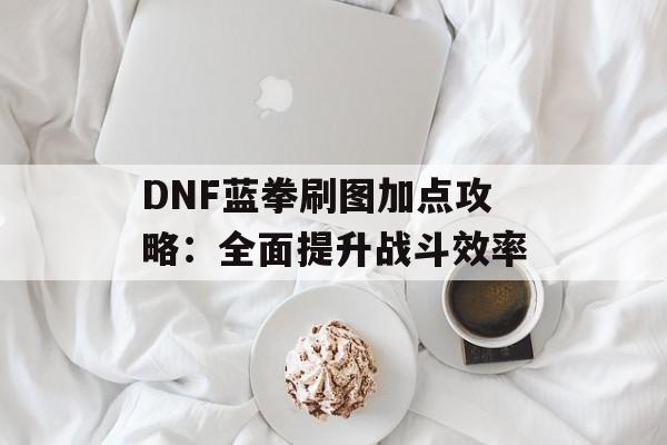 DNF蓝拳刷图加点攻略：全面提升战斗效率
