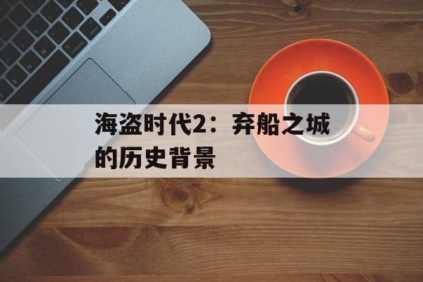 海盗时代2:弃船之城的历史背景 海盗时代2:弃船之城的历史背景
