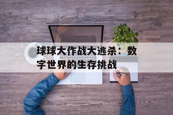 球球大作战大逃杀:数字世界的生存挑战 球球大作战大逃杀:数字世界的生存挑战