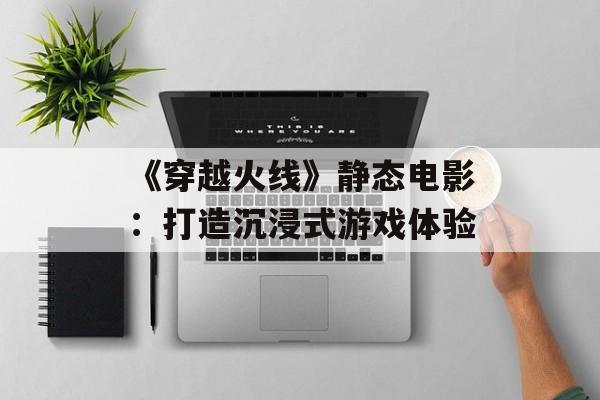 《穿越火线》静态电影:打造沉浸式游戏体验 《穿越火线》静态电影:打造沉浸式游戏体验