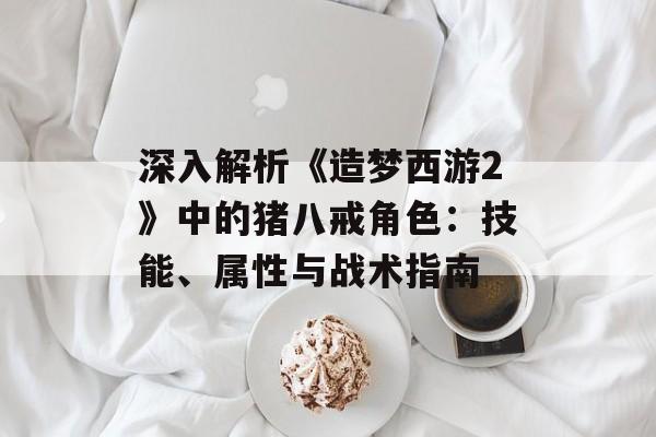 深入解析《造梦西游2》中的猪八戒角色:技能、属性与战术指南 深入解析《造梦西游2》中的猪八戒角色:技能、属性与战术指南