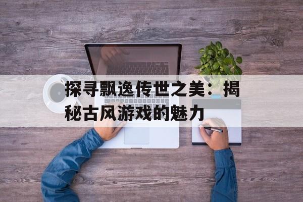 探寻飘逸传世之美:揭秘古风游戏的魅力 探寻飘逸传世之美:揭秘古风游戏的魅力